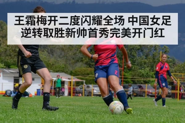 王霜梅开二度闪耀全场 中国女足逆转取胜新帅首秀完美开门红